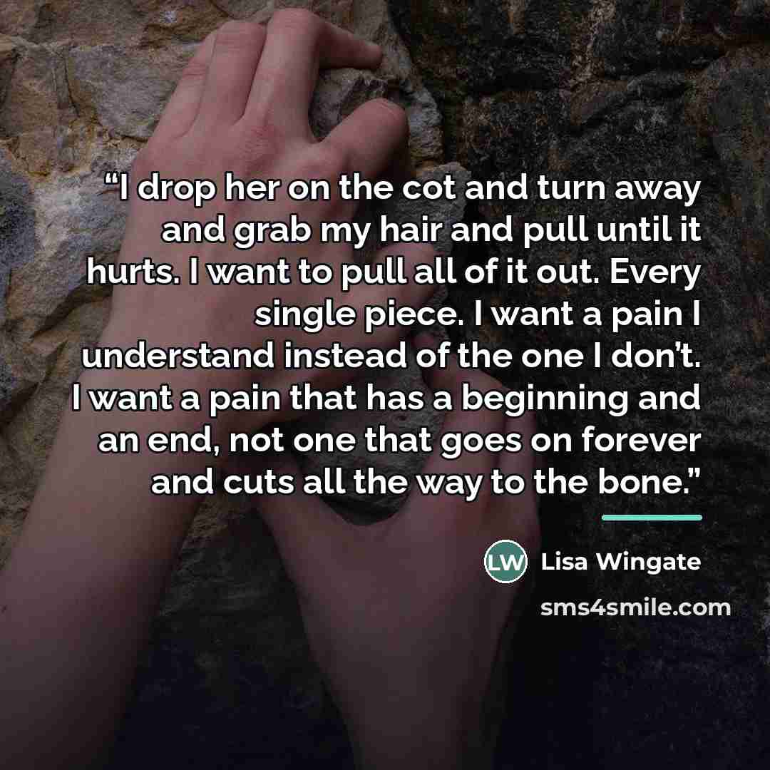 “I drop her on the cot and turn away and grab my hair and pull until it hurts. I want to pull all of it out. Every single piece. I want a pain I understand instead of the one I don’t. I want a pain that has a beginning and an end, not one that goes on forever and cuts all the way to the bone.” quote by Lisa Wingate