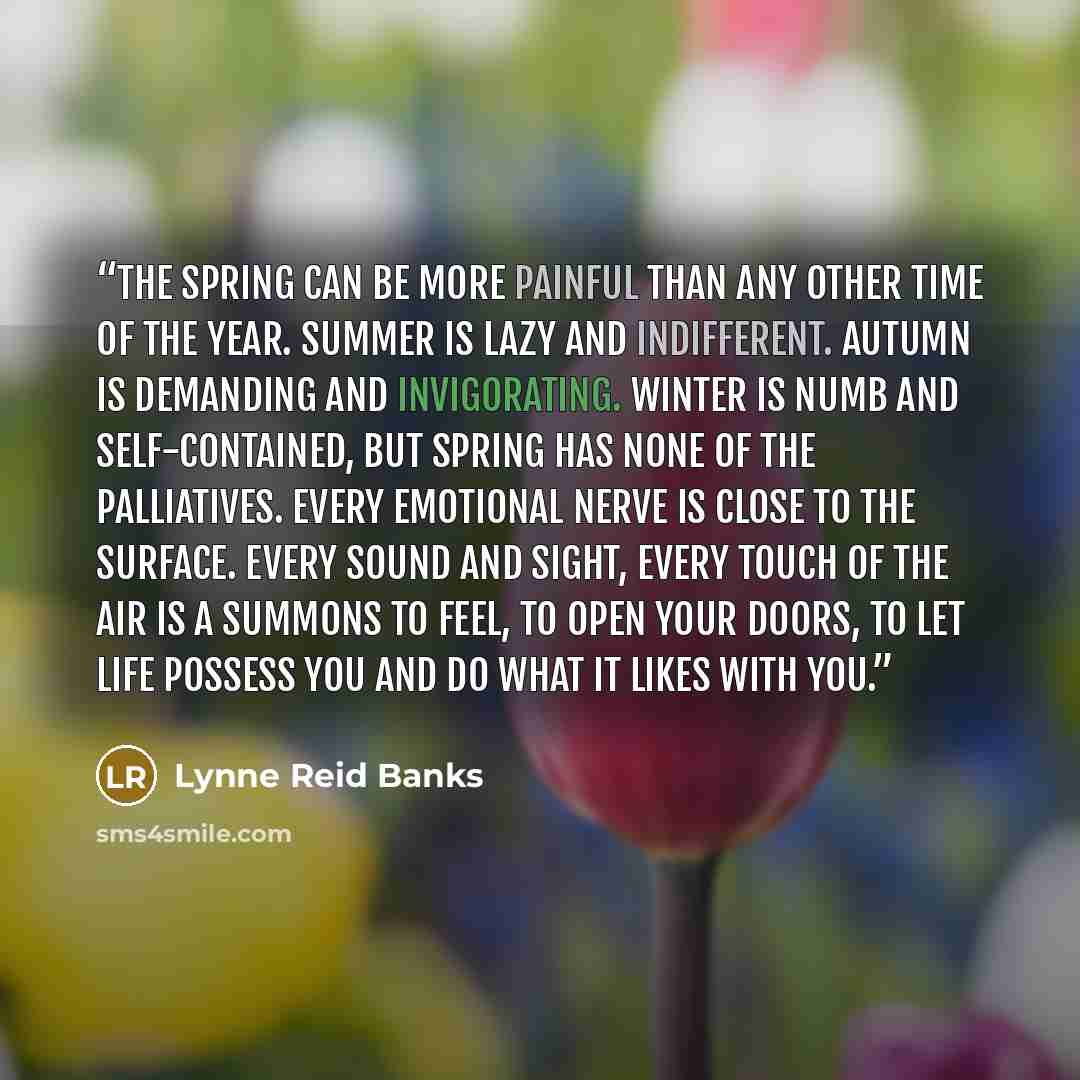 “The Spring can be more painful than any other time of the year. Summer is lazy and indifferent. Autumn is demanding and invigorating. Winter is numb and self-contained, but Spring has none of the palliatives. Every emotional nerve is close to the surface. Every sound and sight, every touch of the…” quote by Lynne Reid Banks