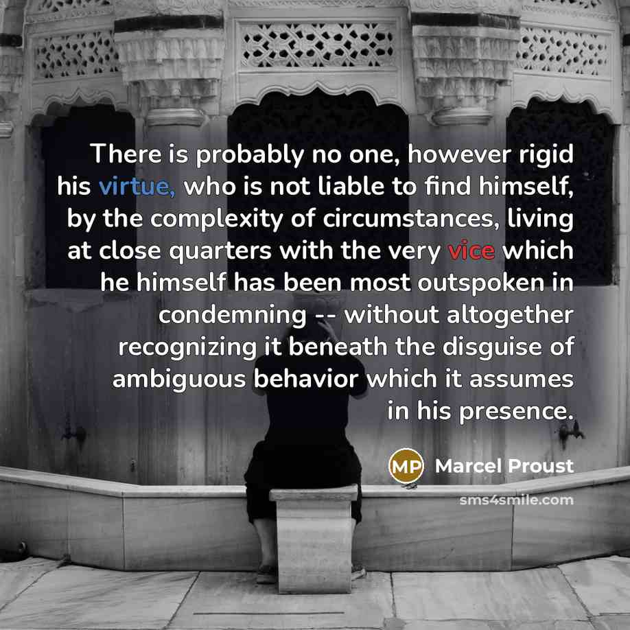 “There is probably no one, however rigid his virtue, who is not liable to find himself, by the complexity of circumstances, living at close quarters with the very vice which he himself has been most outspoken in condemning -- without altogether recognizing it beneath the disguise of ambiguous…” quote by Marcel Proust