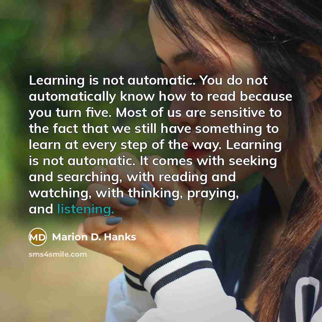 “Learning is not automatic. You do not automatically know how to read because you turn five. Most of us are sensitive to the fact that we still have something to learn at every step of the way. Learning is not automatic. It comes with seeking and searching, with reading and watching, with thinking…” quote by Marion D. Hanks