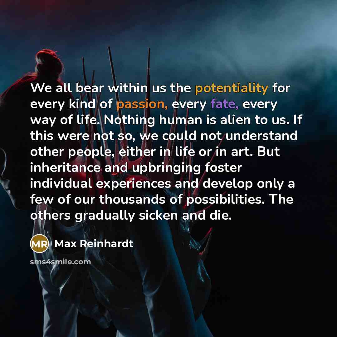 “We all bear within us the potentiality for every kind of passion, every fate, every way of life. Nothing human is alien to us. If this were not so, we could not understand other people, either in life or in art. But inheritance and upbringing foster individual experiences and develop only a few of…” quote by Max Reinhardt