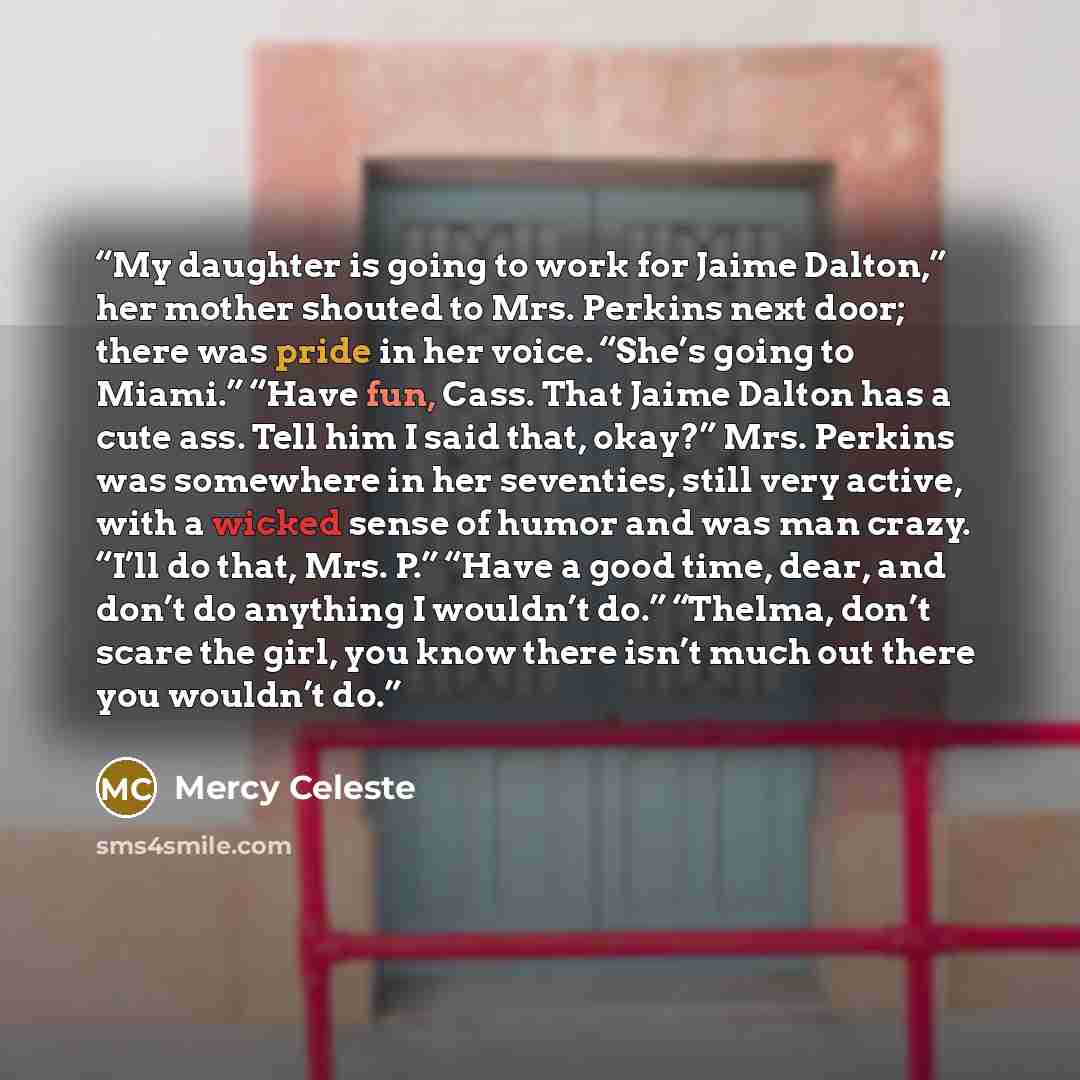 “My daughter is going to work for Jaime Dalton,” her mother shouted to Mrs. Perkins next door; there was pride in her voice. “She’s going to Miami.” “Have fun, Cass. That Jaime Dalton has a cute ass. Tell him I said that, okay?” Mrs. Perkins was somewhere in her seventies, still very active, with a…” quote by Mercy Celeste