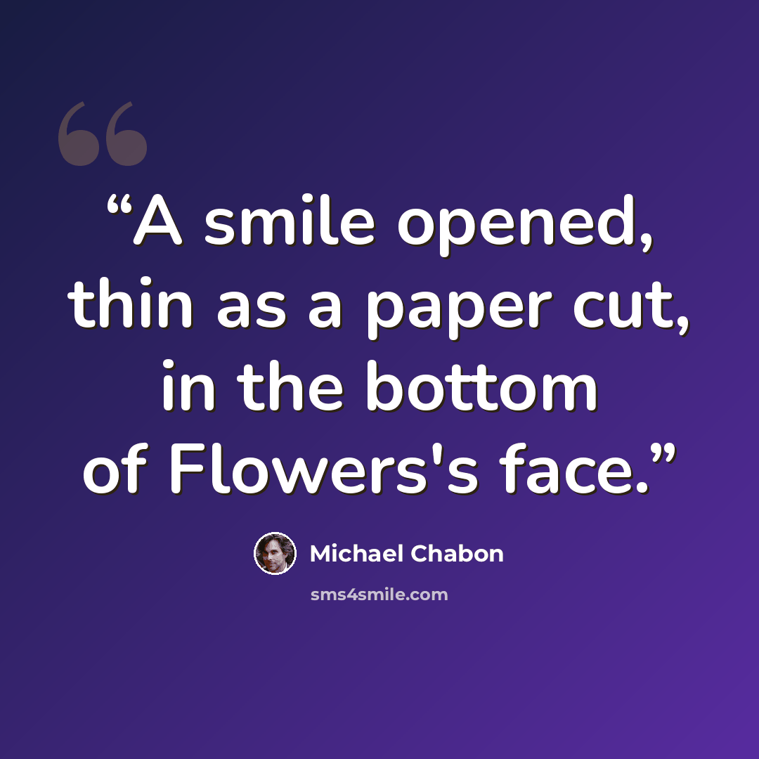 “A smile opened, thin as a paper cut, in the bottom of Flowers's face.” quote by Michael Chabon