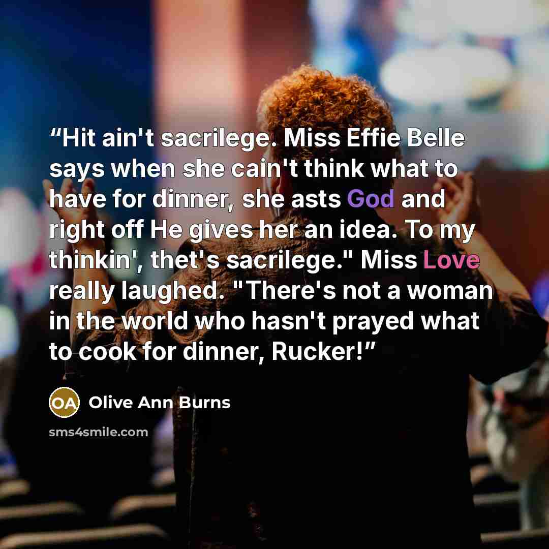 “Hit ain't sacrilege. Miss Effie Belle says when she cain't think what to have for dinner, she asts God and right off He gives her an idea. To my thinkin', thet's sacrilege." Miss Love really laughed. "There's not a woman in the world who hasn't prayed what to cook for dinner, Rucker!” quote by Olive Ann Burns