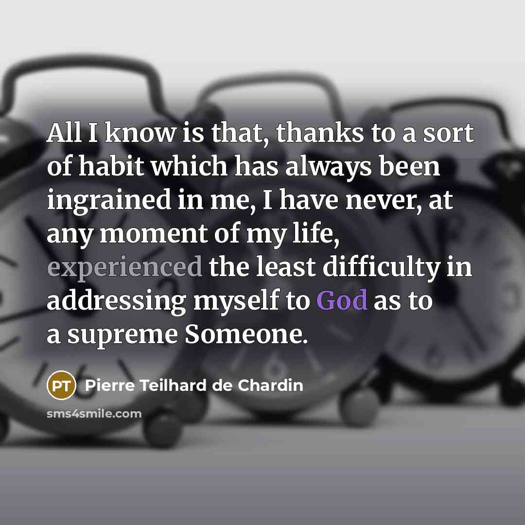 “All I know is that, thanks to a sort of habit which has always been ingrained in me, I have never, at any moment of my life, experienced the least difficulty in addressing myself to God as to a supreme Someone.” quote by Pierre Teilhard de Chardin