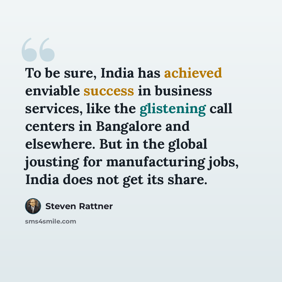 “To be sure, India has achieved enviable success in business services, like the glistening call centers in Bangalore and elsewhere. But in the global jousting for manufacturing jobs, India does not get its share.” quote by Steven Rattner