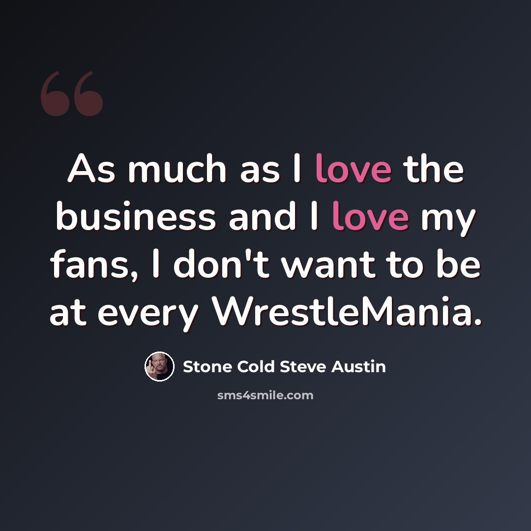 “As much as I love the business and I love my fans, I don't want to be at every WrestleMania.” quote by Stone Cold Steve Austin