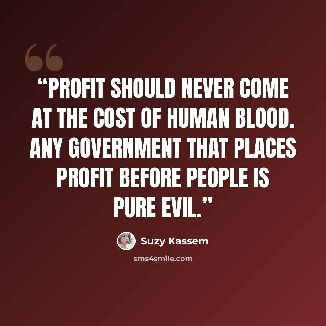 “Profit should never come at the cost of human blood. Any government that places profit before people is pure evil.” quote by Suzy Kassem