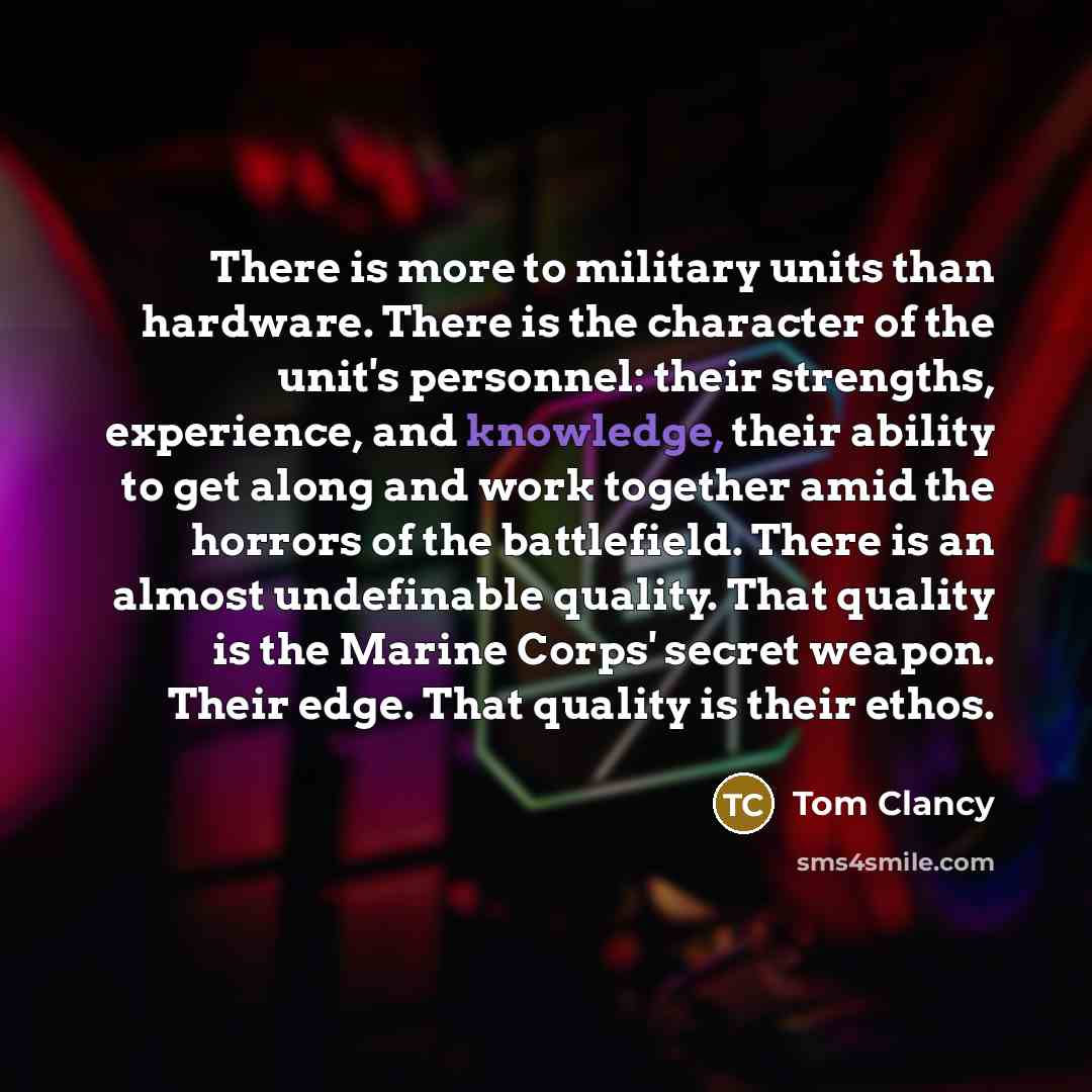 “There is more to military units than hardware. There is the character of the unit's personnel: their strengths, experience, and knowledge, their ability to get along and work together amid the horrors of the battlefield. There is an almost undefinable quality. That quality is the Marine Corps'…” quote by Tom Clancy