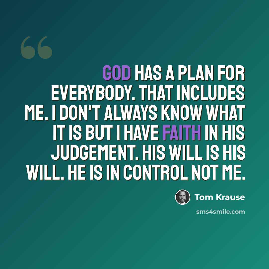 “God has a plan for everybody. That includes me. I don't always know what it is but I have faith in his judgement. His will is His will. He is in control not me.” quote by Tom Krause