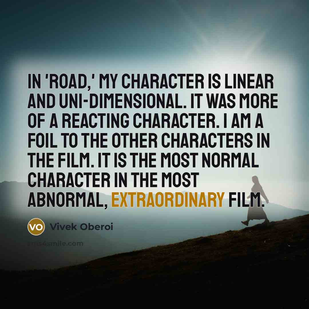 “In 'Road,' my character is linear and uni-dimensional. It was more of a reacting character. I am a foil to the other characters in the film. It is the most normal character in the most abnormal, extraordinary film.” quote by Vivek Oberoi