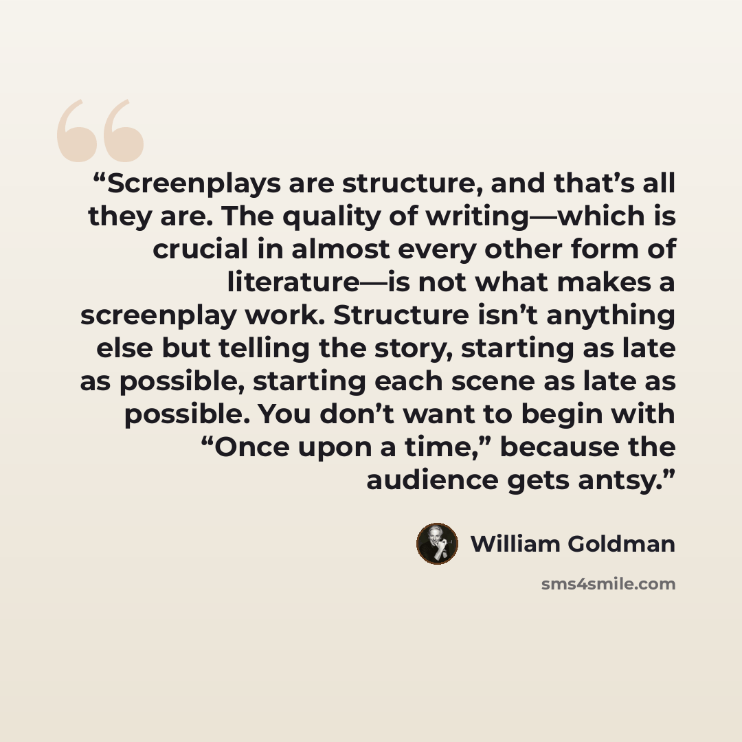 “Screenplays are structure, and that’s all they are. The quality of writing—which is crucial in almost every other form of literature—is not what makes a screenplay work. Structure isn’t anything else but telling the story, starting as late as possible, starting each scene as late as possible. You…” quote by William Goldman