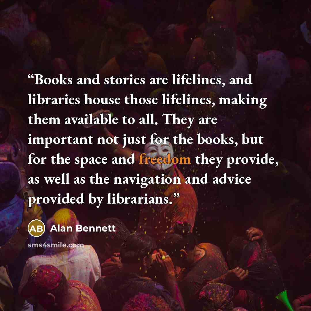 “Books and stories are lifelines, and libraries house those lifelines, making them available to all. They are important not just for the books, but for the space and freedom they provide, as well as the navigation and advice provided by librarians.” quote by Alan Bennett
