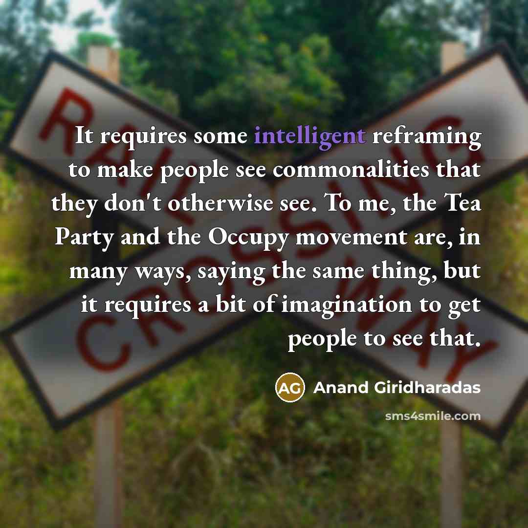 “It requires some intelligent reframing to make people see commonalities that they don't otherwise see. To me, the Tea Party and the Occupy movement are, in many ways, saying the same thing, but it requires a bit of imagination to get people to see that.” quote by Anand Giridharadas