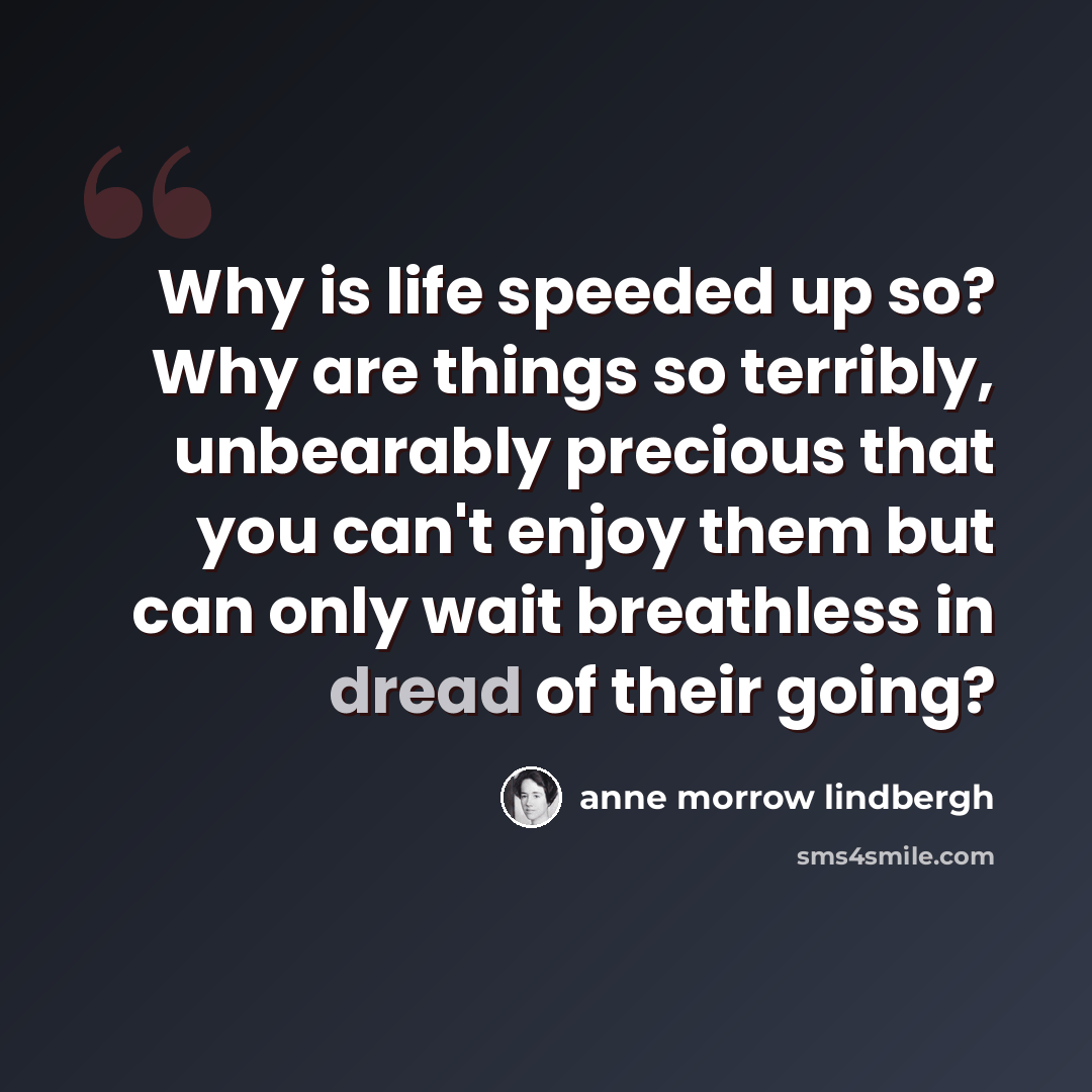 “Why is life speeded up so? Why are things so terribly, unbearably precious that you can't enjoy them but can only wait breathless in dread of their going?” quote by Anne Morrow Lindbergh