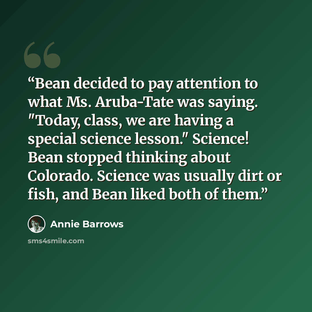 “Bean decided to pay attention to what Ms. Aruba-Tate was saying. "Today, class, we are having a special science lesson." Science! Bean stopped thinking about Colorado. Science was usually dirt or fish, and Bean liked both of them.” quote by Annie Barrows