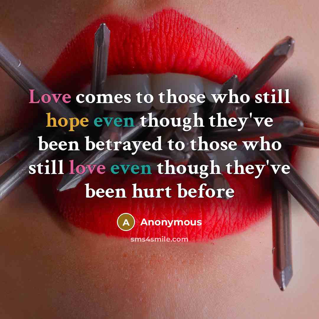 “Love comes to those who still hope even though they've been betrayed to those who still love even though they've been hurt before” quote by Anonymous