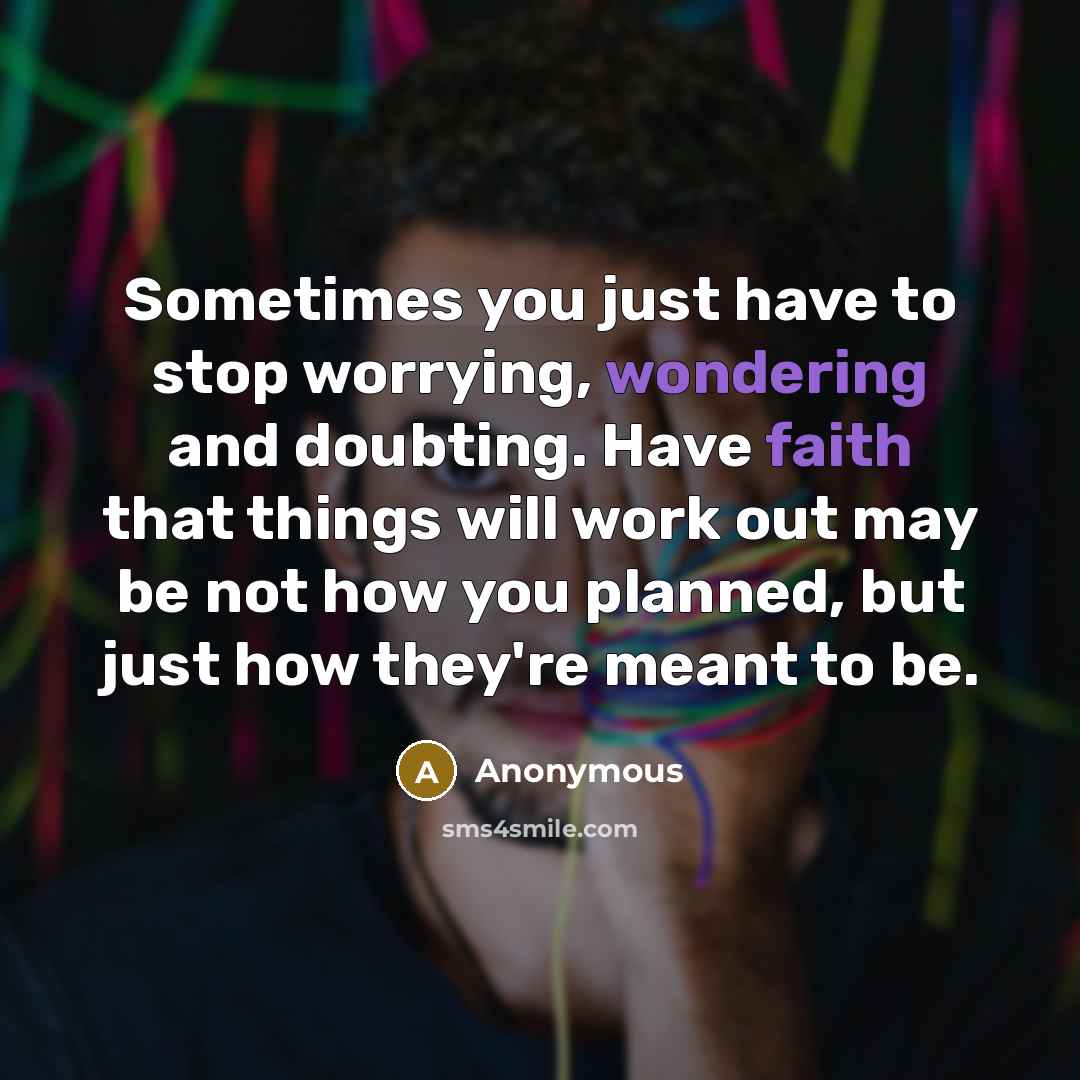 “Sometimes you just have to stop worrying, wondering and doubting. Have faith that things will work out may be not how you planned, but just how they're meant to be.” quote by Anonymous
