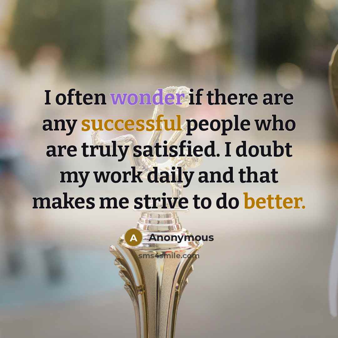 “I often wonder if there are any successful people who are truly satisfied. I doubt my work daily and that makes me strive to do better.” quote by Anonymous