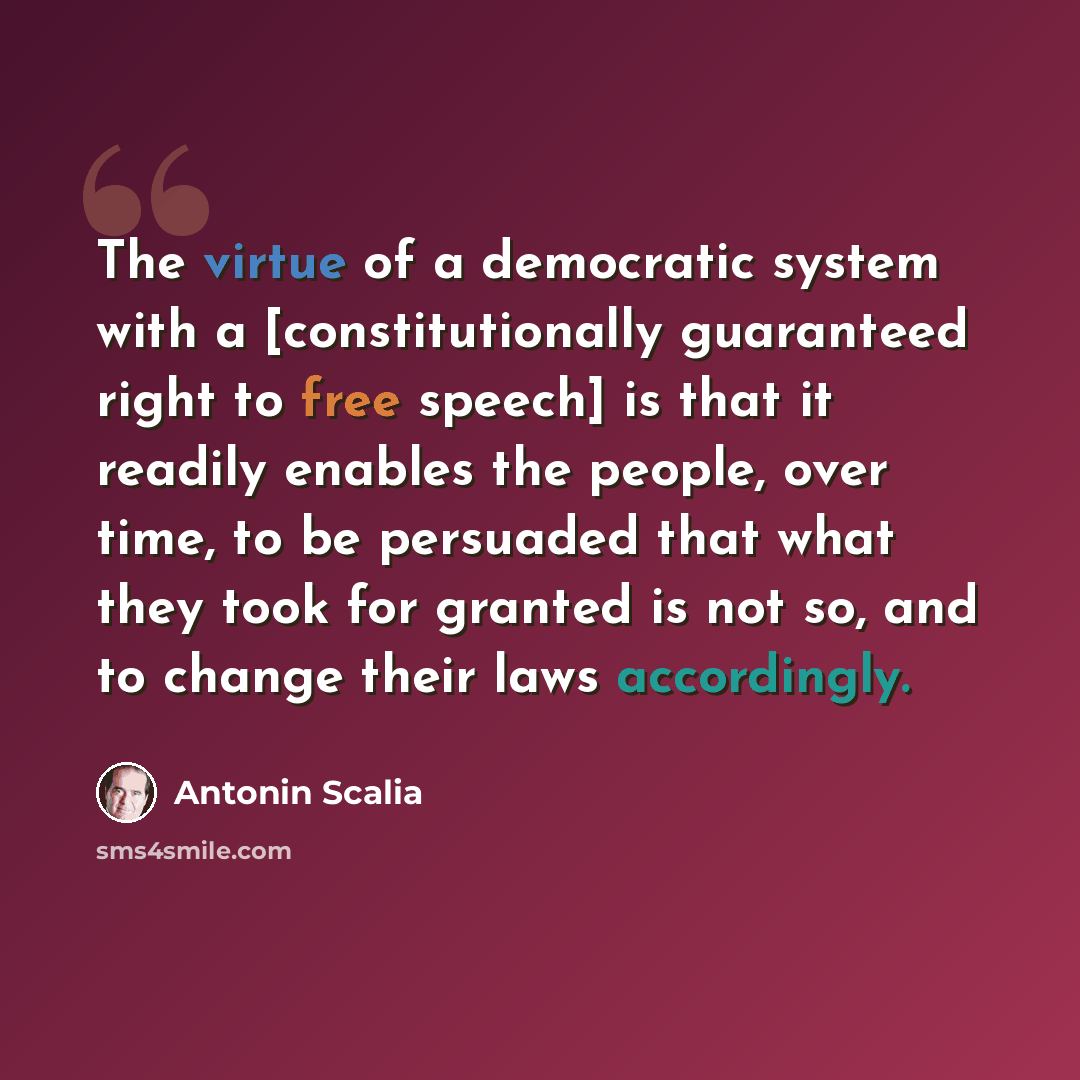 “The virtue of a democratic system with a [constitutionally guaranteed right to free speech] is that it readily enables the people, over time, to be persuaded that what they took for granted is not so, and to change their laws accordingly.” quote by Antonin Scalia