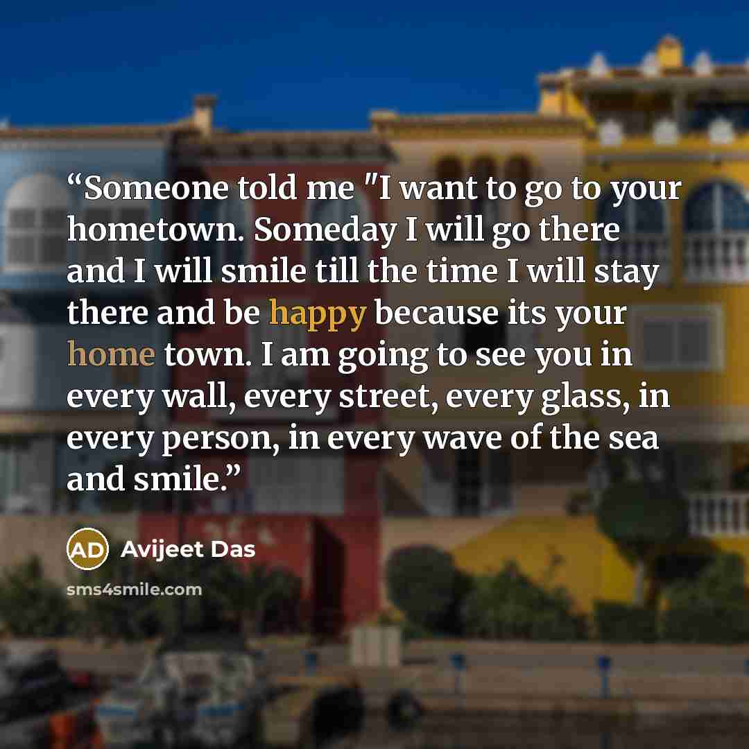 “Someone told me "I want to go to your hometown. Someday I will go there and I will smile till the time I will stay there and be happy because its your home town. I am going to see you in every wall, every street, every glass, in every person, in every wave of the sea and smile.” quote by Avijeet Das