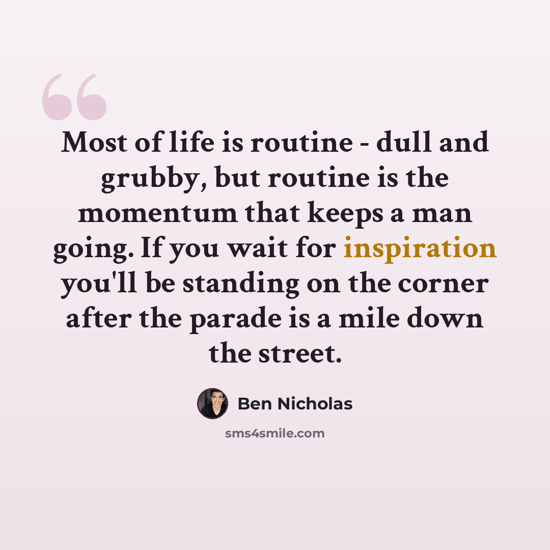 “Most of life is routine - dull and grubby, but routine is the momentum that keeps a man going. If you wait for inspiration you'll be standing on the corner after the parade is a mile down the street.” quote by Ben Nicholas