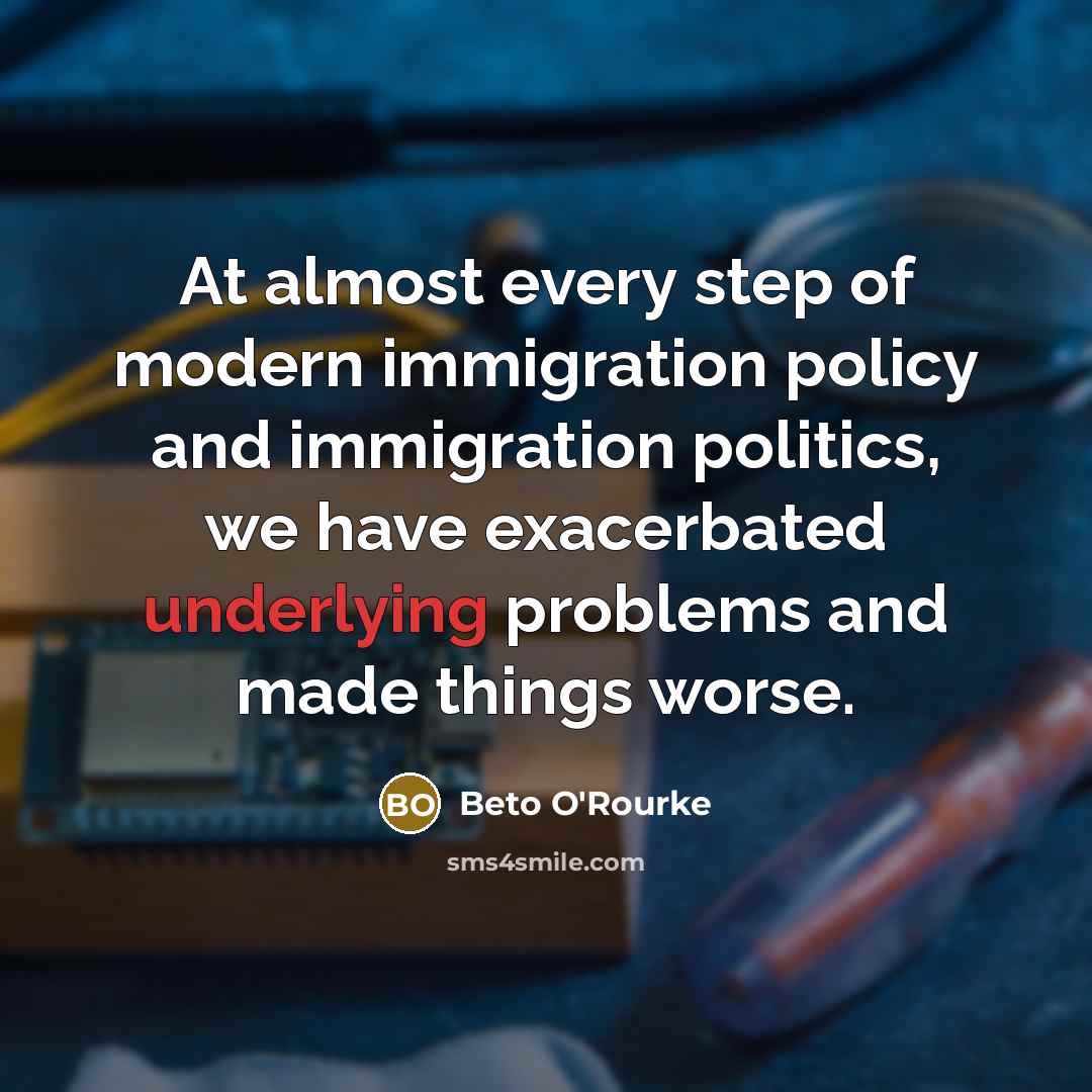 “At almost every step of modern immigration policy and immigration politics, we have exacerbated underlying problems and made things worse.” quote by Beto O'Rourke