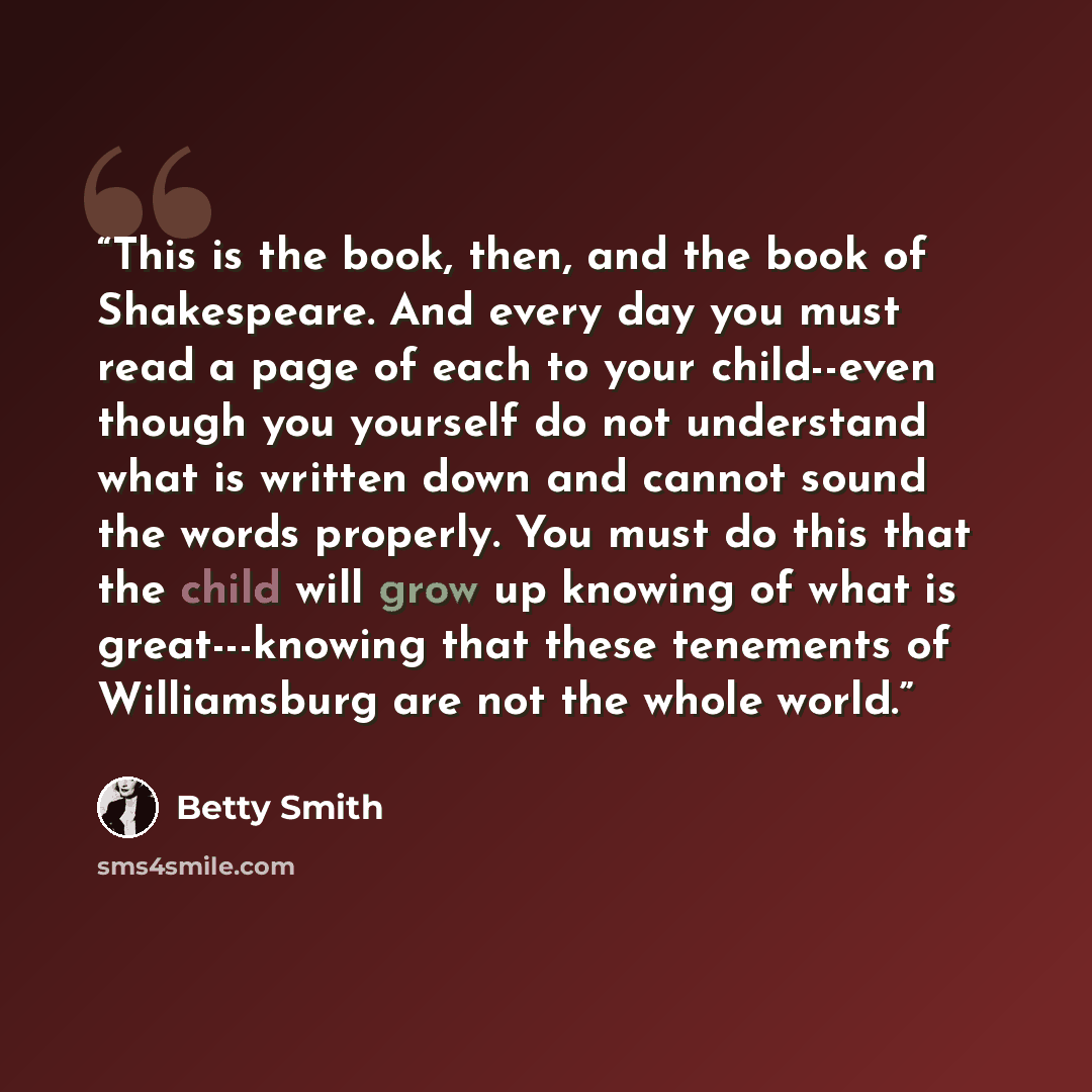 “This is the book, then, and the book of Shakespeare. And every day you must read a page of each to your child--even though you yourself do not understand what is written down and cannot sound the words properly. You must do this that the child will grow up knowing of what is great---knowing that…” quote by Betty Smith