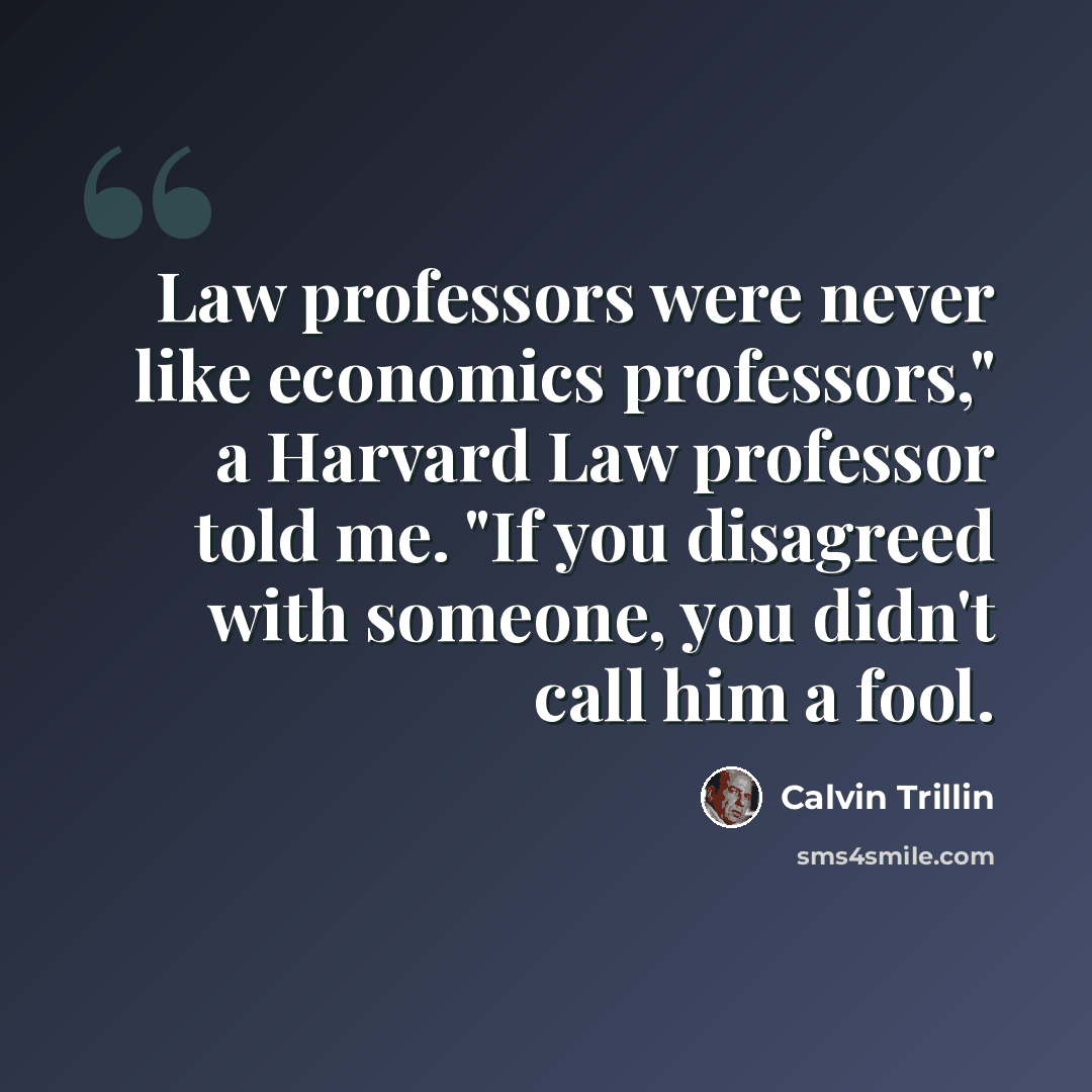 “Law professors were never like economics professors," a Harvard Law professor told me. "If you disagreed with someone, you didn't call him a fool.” quote by Calvin Trillin