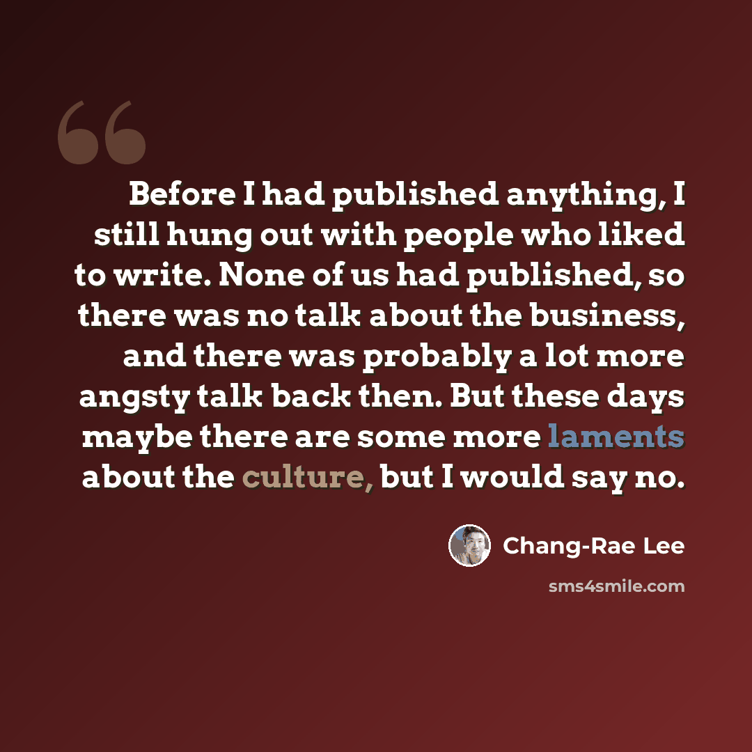 “Before I had published anything, I still hung out with people who liked to write. None of us had published, so there was no talk about the business, and there was probably a lot more angsty talk back then. But these days maybe there are some more laments about the culture, but I would say no.” quote by Chang-Rae Lee