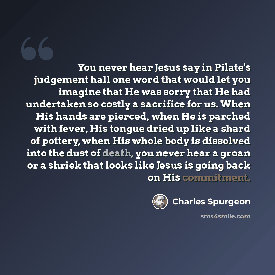 “You never hear Jesus say in Pilate's judgement hall one word that would let you imagine that He was sorry that He had undertaken so costly a sacrifice for us. When His hands are pierced, when He is parched with fever, His tongue dried up like a shard of pottery, when His whole body is dissolved…” quote by Charles Spurgeon