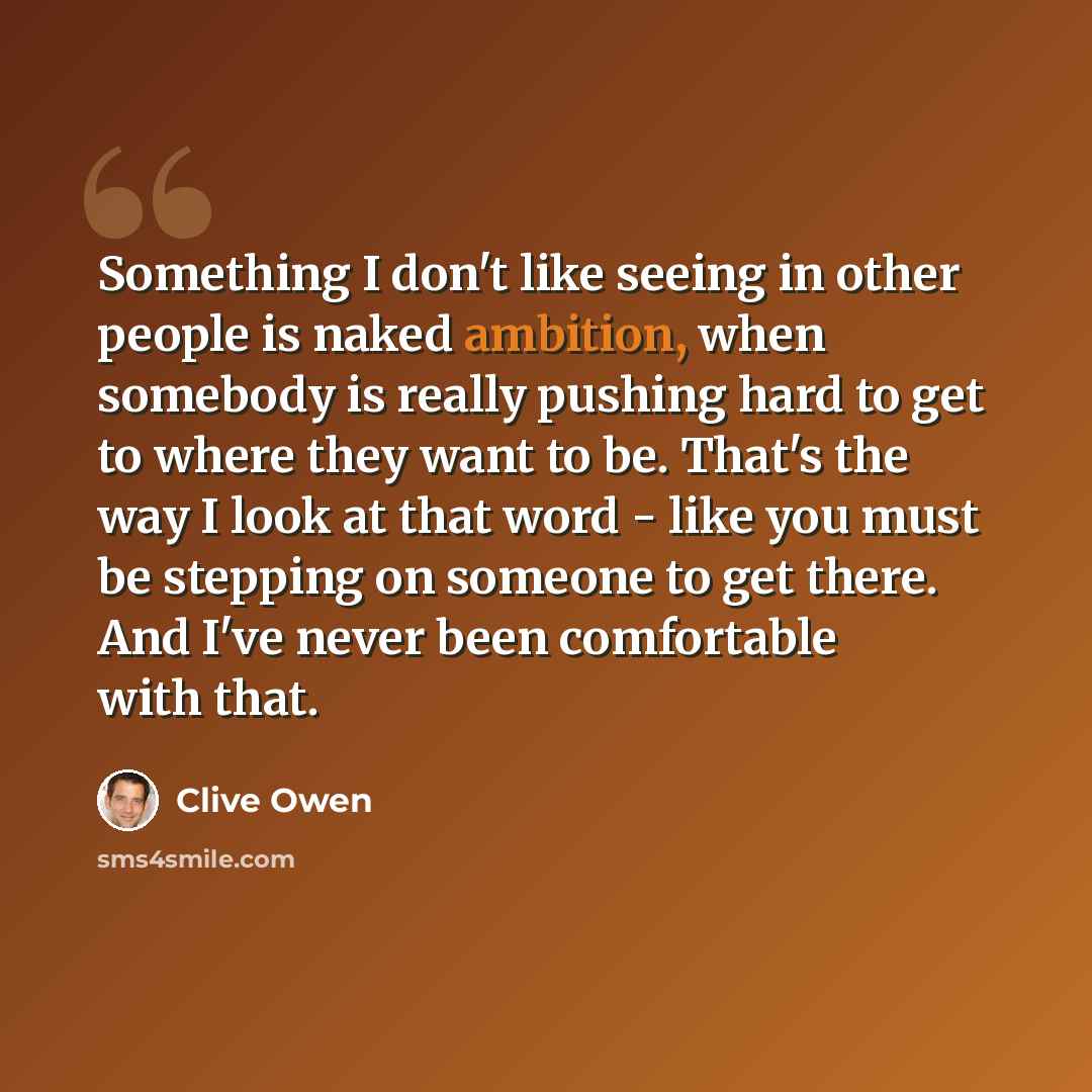 “Something I don't like seeing in other people is naked ambition, when somebody is really pushing hard to get to where they want to be. That's the way I look at that word - like you must be stepping on someone to get there. And I've never been comfortable with that.” quote by Clive Owen