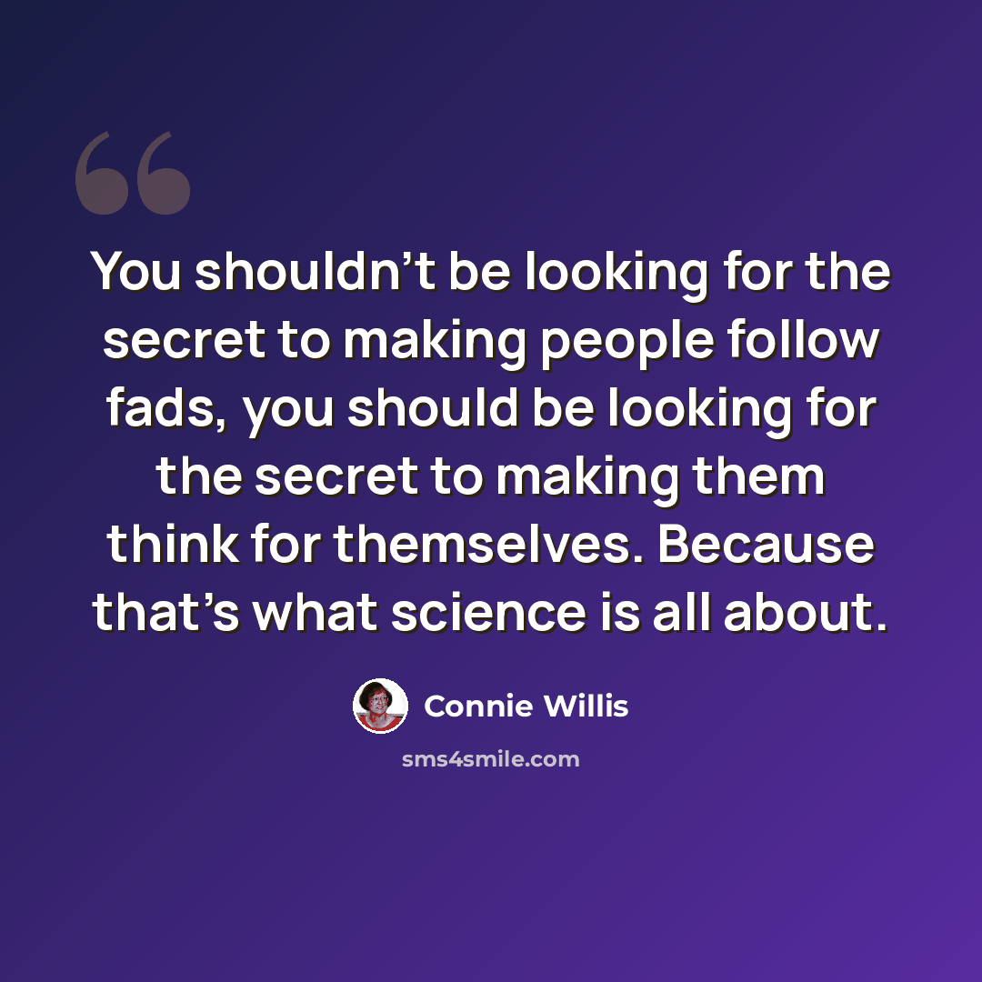 “You shouldn't be looking for the secret to making people follow fads, you should be looking for the secret to making them think for themselves. Because that's what science is all about.” quote by Connie Willis