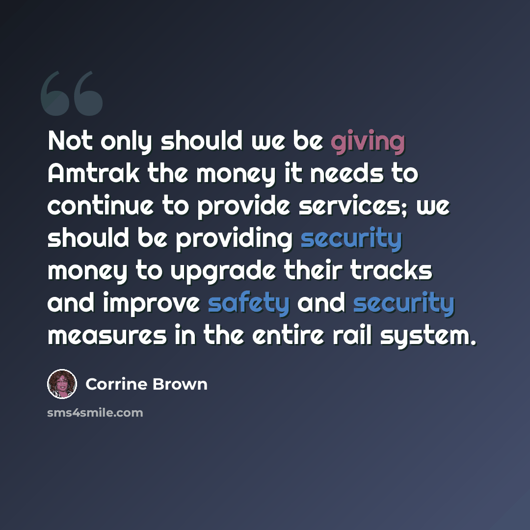 “Not only should we be giving Amtrak the money it needs to continue to provide services; we should be providing security money to upgrade their tracks and improve safety and security measures in the entire rail system.” quote by Corrine Brown