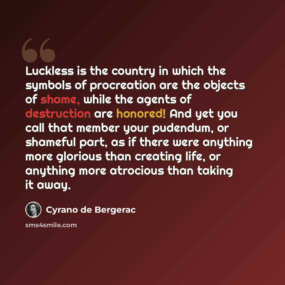 “Luckless is the country in which the symbols of procreation are the objects of shame, while the agents of destruction are honored! And yet you call that member your pudendum, or shameful part, as if there were anything more glorious than creating life, or anything more atrocious than taking it away.” quote by Cyrano de Bergerac
