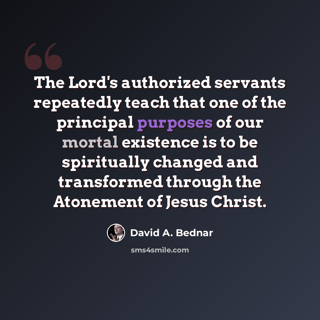 “The Lord's authorized servants repeatedly teach that one of the principal purposes of our mortal existence is to be spiritually changed and transformed through the Atonement of Jesus Christ.” quote by David A. Bednar