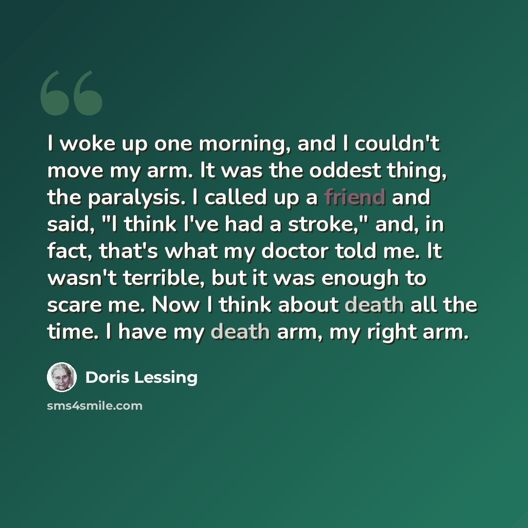 “I woke up one morning, and I couldn't move my arm. It was the oddest thing, the paralysis. I called up a friend and said, "I think I've had a stroke," and, in fact, that's what my doctor told me. It wasn't terrible, but it was enough to scare me. Now I think about death all the time. I have my…” quote by Doris Lessing