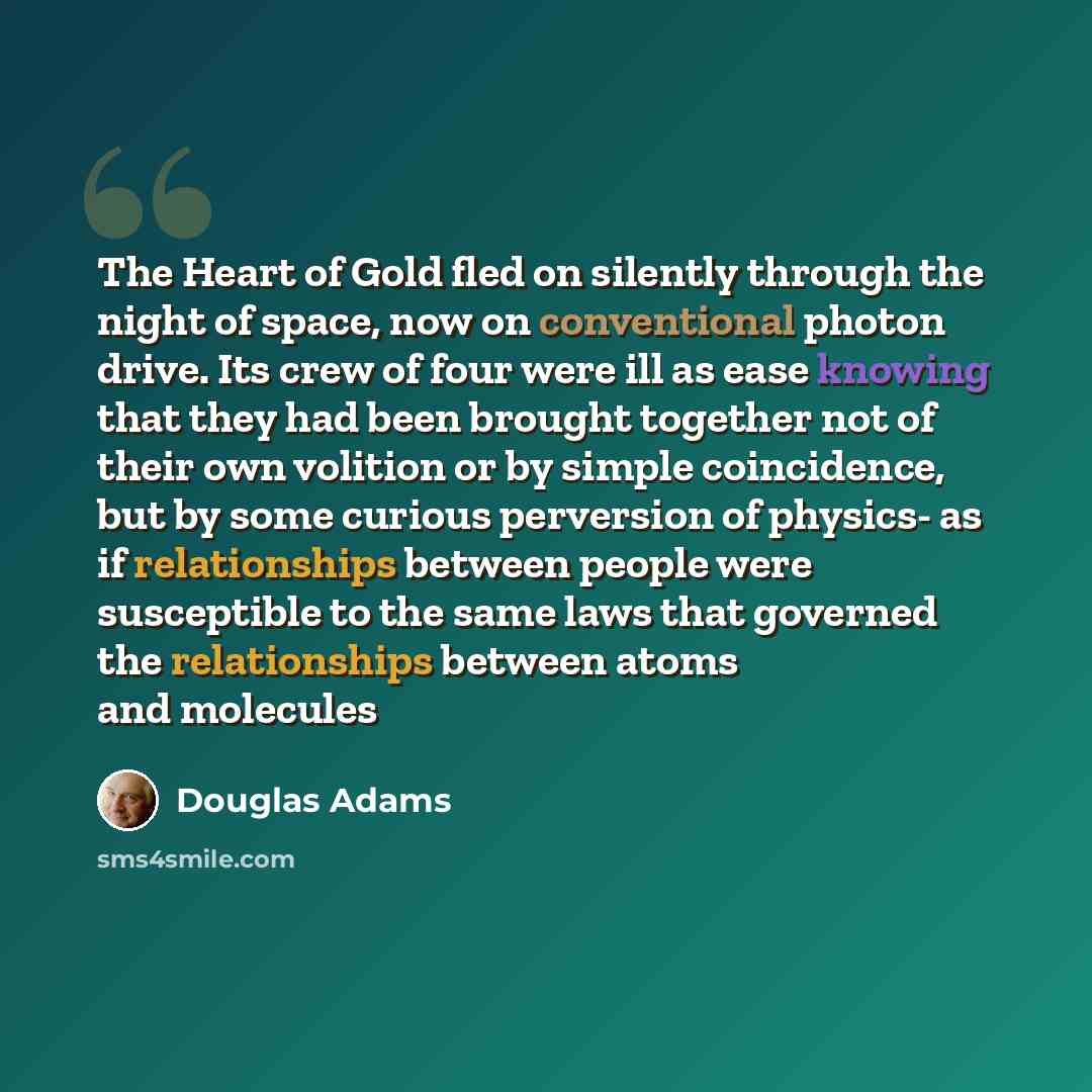 “The Heart of Gold fled on silently through the night of space, now on conventional photon drive. Its crew of four were ill as ease knowing that they had been brought together not of their own volition or by simple coincidence, but by some curious perversion of physics- as if relationships between…” quote by Douglas Adams