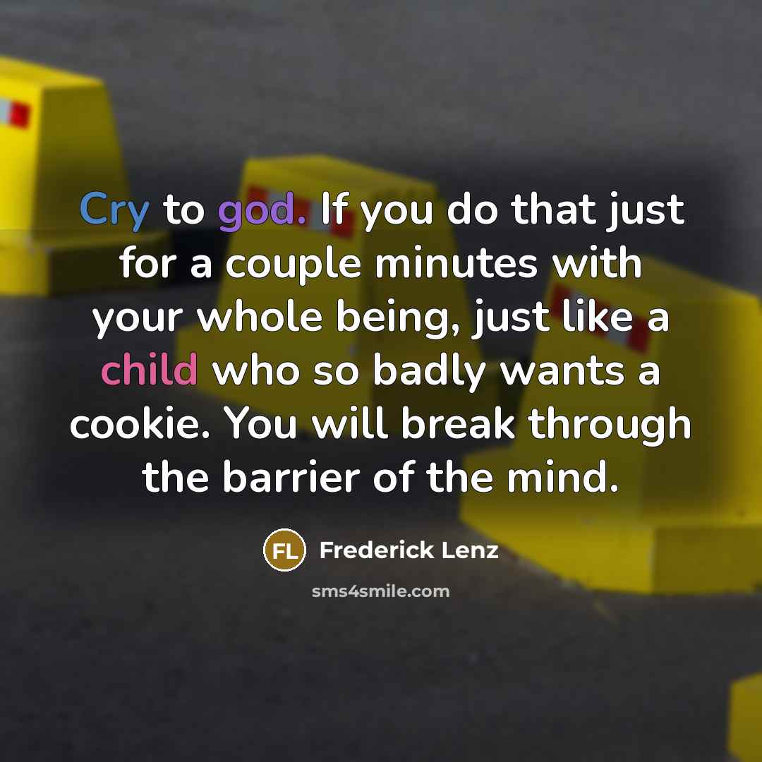 “Cry to god. If you do that just for a couple minutes with your whole being, just like a child who so badly wants a cookie. You will break through the barrier of the mind.” quote by Frederick Lenz