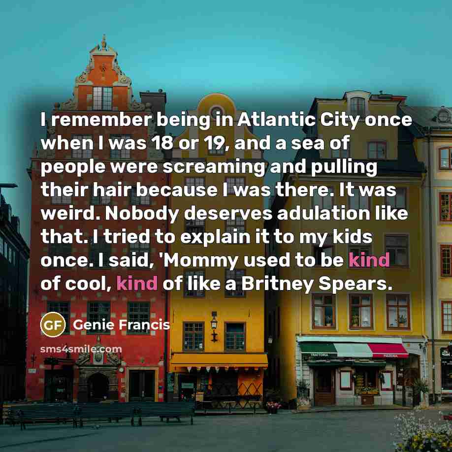 “I remember being in Atlantic City once when I was 18 or 19, and a sea of people were screaming and pulling their hair because I was there. It was weird. Nobody deserves adulation like that. I tried to explain it to my kids once. I said, 'Mommy used to be kind of cool, kind of like a Britney Spears.” quote by Genie Francis