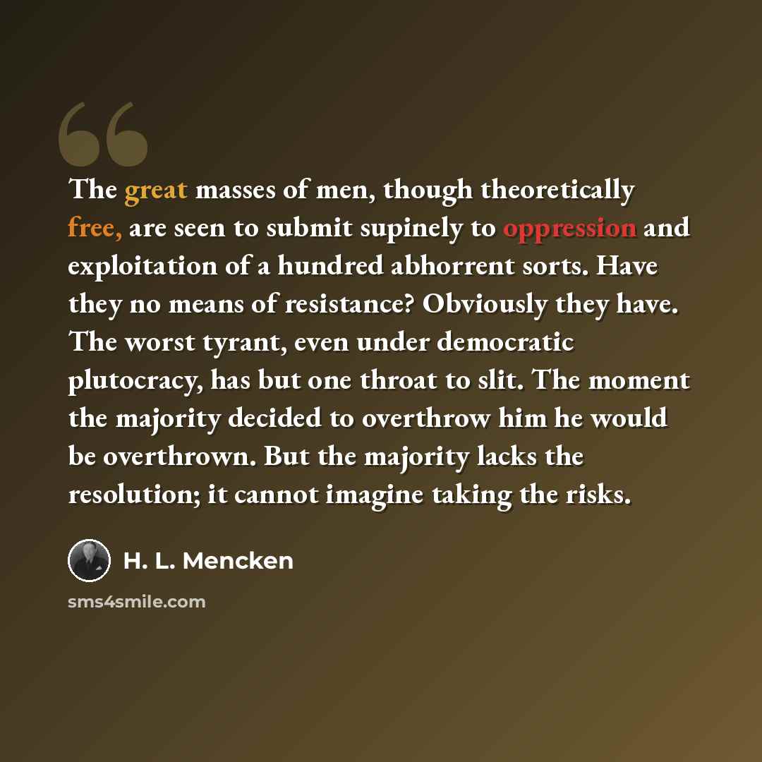 “The great masses of men, though theoretically free, are seen to submit supinely to oppression and exploitation of a hundred abhorrent sorts. Have they no means of resistance? Obviously they have. The worst tyrant, even under democratic plutocracy, has but one throat to slit. The moment the…” quote by H. L. Mencken