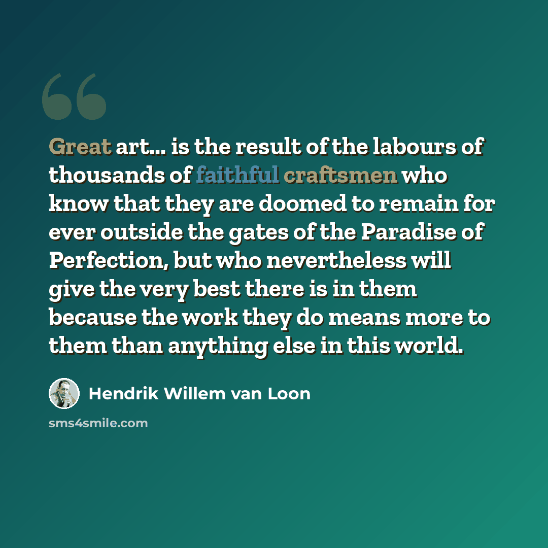 “Great art... is the result of the labours of thousands of faithful craftsmen who know that they are doomed to remain for ever outside the gates of the Paradise of Perfection, but who nevertheless will give the very best there is in them because the work they do means more to them than anything…” quote by Hendrik Willem van Loon