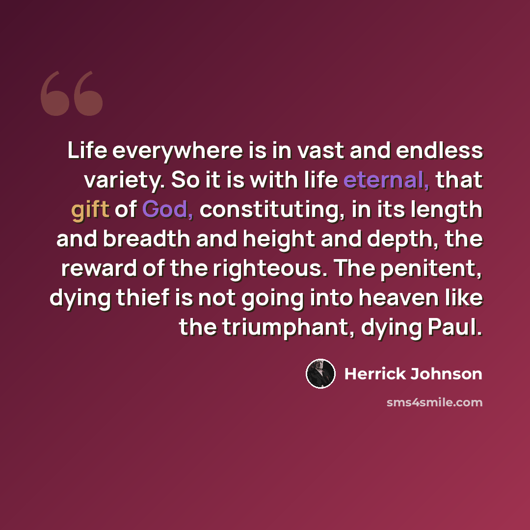 “Life everywhere is in vast and endless variety. So it is with life eternal, that gift of God, constituting, in its length and breadth and height and depth, the reward of the righteous. The penitent, dying thief is not going into heaven like the triumphant, dying Paul.” quote by Herrick Johnson