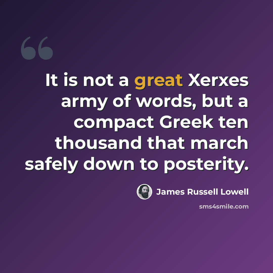 “It is not a great Xerxes army of words, but a compact Greek ten thousand that march safely down to posterity.” quote by James Russell Lowell