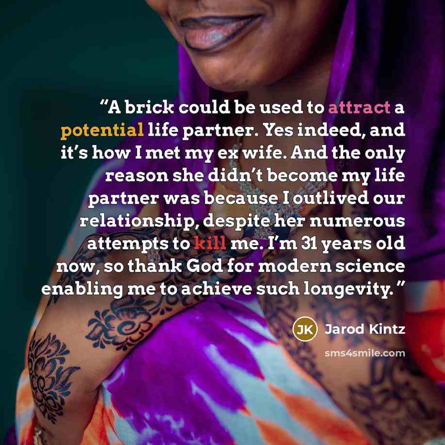 “A brick could be used to attract a potential life partner. Yes indeed, and it’s how I met my ex wife. And the only reason she didn’t become my life partner was because I outlived our relationship, despite her numerous attempts to kill me. I’m 31 years old now, so thank God for modern science…” quote by Jarod Kintz