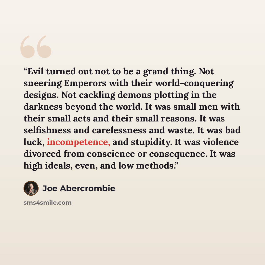 “Evil turned out not to be a grand thing. Not sneering Emperors with their world-conquering designs. Not cackling demons plotting in the darkness beyond the world. It was small men with their small acts and their small reasons. It was selfishness and carelessness and waste. It was bad luck…” quote by Joe Abercrombie