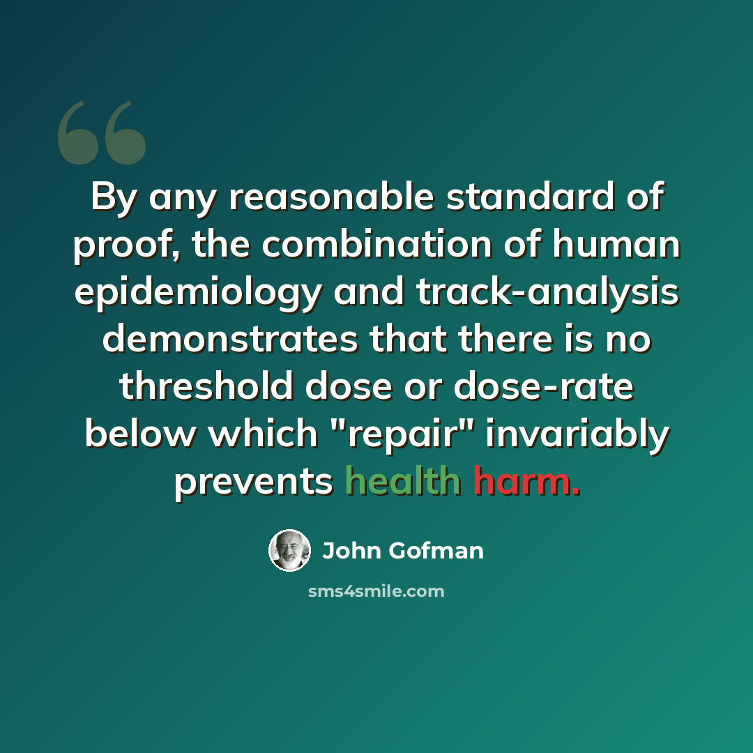 “By any reasonable standard of proof, the combination of human epidemiology and track-analysis demonstrates that there is no threshold dose or dose-rate below which "repair" invariably prevents health harm.” quote by John Gofman