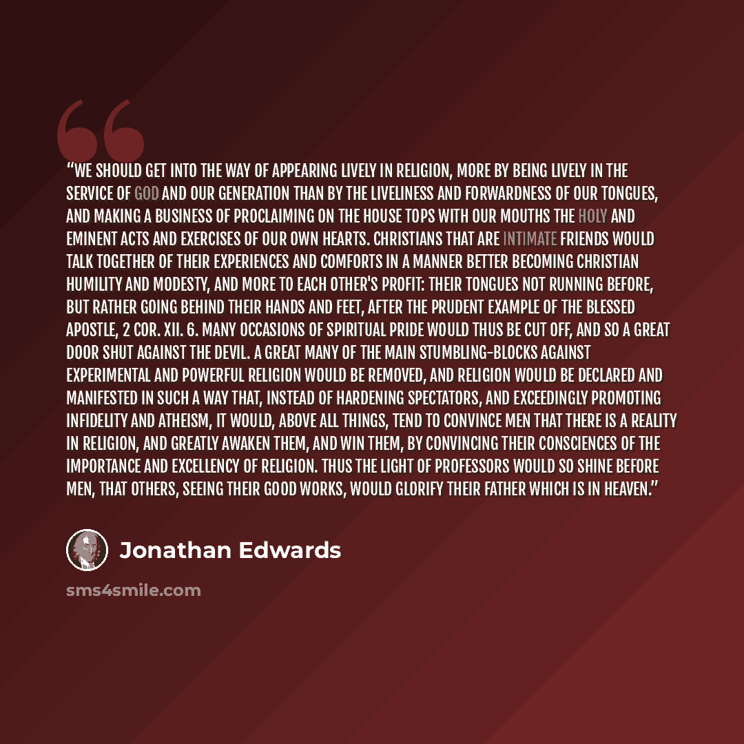 “We should get into the way of appearing lively in religion, more by being lively in the service of God and our generation than by the liveliness and forwardness of our tongues, and making a business of proclaiming on the house tops with our mouths the holy and eminent acts and exercises of our own…” quote by Jonathan Edwards