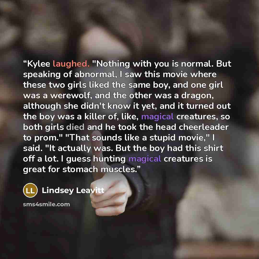 “Kylee laughed. "Nothing with you is normal. But speaking of abnormal, I saw this movie where these two girls liked the same boy, and one girl was a werewolf, and the other was a dragon, although she didn't know it yet, and it turned out the boy was a killer of, like, magical creatures, so both…” quote by Lindsey Leavitt