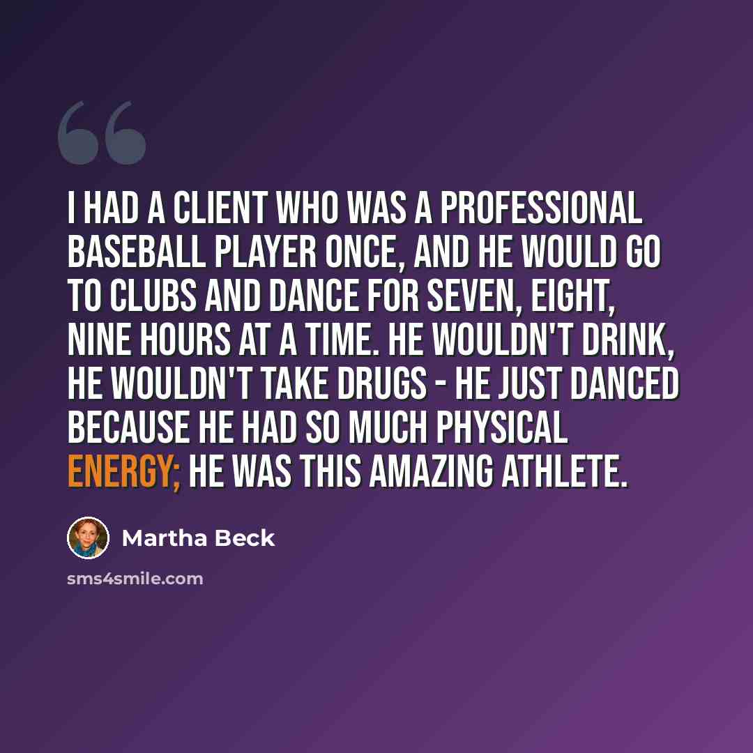 “I had a client who was a professional baseball player once, and he would go to clubs and dance for seven, eight, nine hours at a time. He wouldn't drink, he wouldn't take drugs - he just danced because he had so much physical energy; he was this amazing athlete.” quote by Martha Beck
